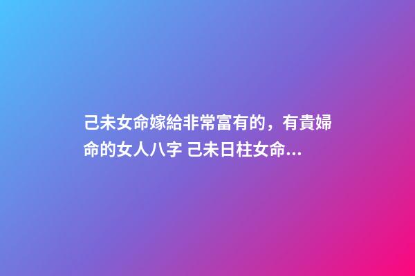己未女命嫁給非常富有的，有貴婦命的女人八字 己未日柱女命另一半多大
